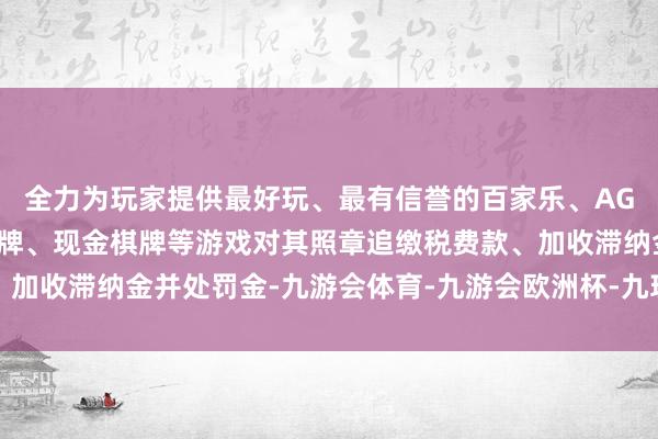 全力为玩家提供最好玩、最有信誉的百家乐、AG真人娱乐游戏、在线棋牌、现金棋牌等游戏对其照章追缴税费款、加收滞纳金并处罚金-九游会体育-九游会欧洲杯-九玩游戏中心官网