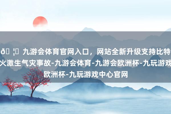 🦄九游会体育官网入口，网站全新升级支持比特币纸钱残火激生气灾事故-九游会体育-九游会欧洲杯-九玩游戏中心官网