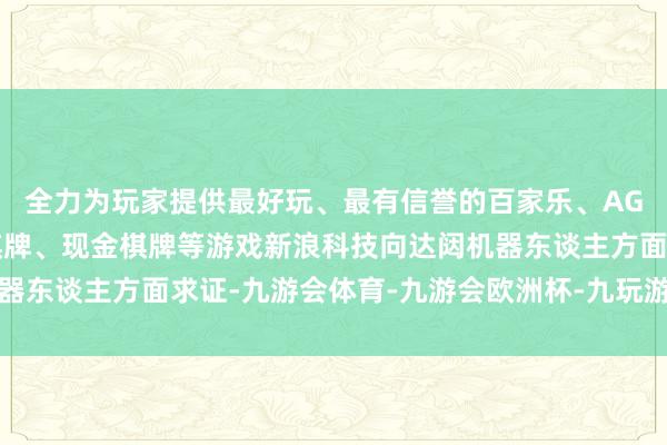 全力为玩家提供最好玩、最有信誉的百家乐、AG真人娱乐游戏、在线棋牌、现金棋牌等游戏新浪科技向达闼机器东谈主方面求证-九游会体育-九游会欧洲杯-九玩游戏中心官网