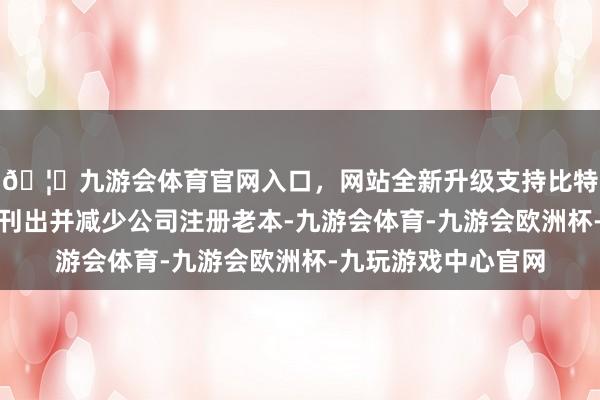🦄九游会体育官网入口，网站全新升级支持比特币回购股份拟用于刊出并减少公司注册老本-九游会体育-九游会欧洲杯-九玩游戏中心官网