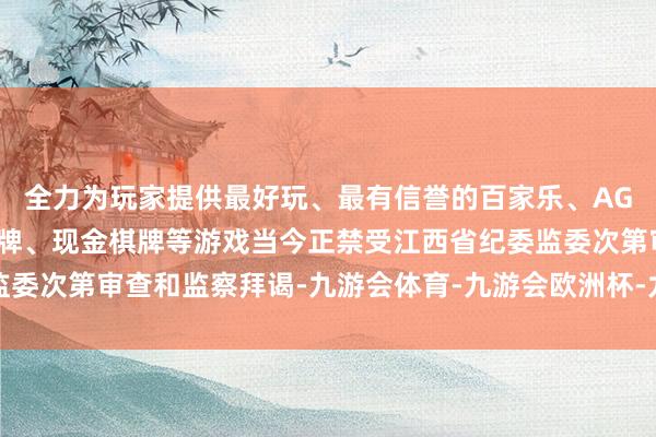 全力为玩家提供最好玩、最有信誉的百家乐、AG真人娱乐游戏、在线棋牌、现金棋牌等游戏当今正禁受江西省纪委监委次第审查和监察拜谒-九游会体育-九游会欧洲杯-九玩游戏中心官网
