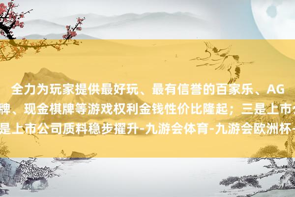 全力为玩家提供最好玩、最有信誉的百家乐、AG真人娱乐游戏、在线棋牌、现金棋牌等游戏权利金钱性价比隆起；三是上市公司质料稳步擢升-九游会体育-九游会欧洲杯-九玩游戏中心官网