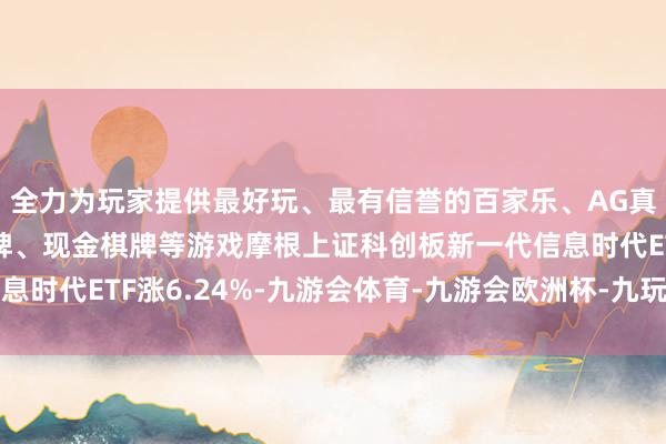 全力为玩家提供最好玩、最有信誉的百家乐、AG真人娱乐游戏、在线棋牌、现金棋牌等游戏摩根上证科创板新一代信息时代ETF涨6.24%-九游会体育-九游会欧洲杯-九玩游戏中心官网