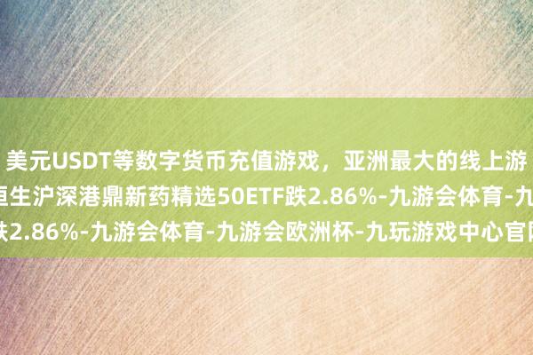 美元USDT等数字货币充值游戏，亚洲最大的线上游戏服务器供应商天弘恒生沪深港鼎新药精选50ETF跌2.86%-九游会体育-九游会欧洲杯-九玩游戏中心官网