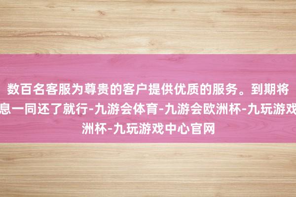 数百名客服为尊贵的客户提供优质的服务。到期将本金和利息一同还了就行-九游会体育-九游会欧洲杯-九玩游戏中心官网