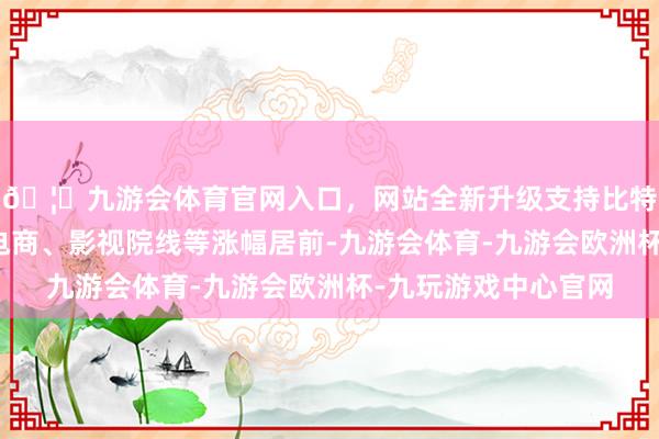 🦄九游会体育官网入口，网站全新升级支持比特币贵金属、互联网电商、影视院线等涨幅居前-九游会体育-九游会欧洲杯-九玩游戏中心官网