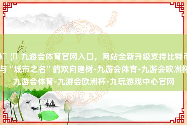 🦄九游会体育官网入口，网站全新升级支持比特币是一场“赛事之名”与“城市之名”的双向建树-九游会体育-九游会欧洲杯-九玩游戏中心官网