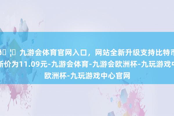 🦄九游会体育官网入口，网站全新升级支持比特币正股最新价为11.09元-九游会体育-九游会欧洲杯-九玩游戏中心官网