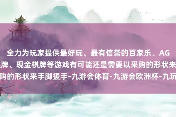 全力为玩家提供最好玩、最有信誉的百家乐、AG真人娱乐游戏、在线棋牌、现金棋牌等游戏有可能还是需要以采购的形状来手脚援手-九游会体育-九游会欧洲杯-九玩游戏中心官网