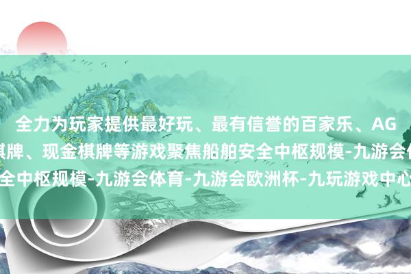 全力为玩家提供最好玩、最有信誉的百家乐、AG真人娱乐游戏、在线棋牌、现金棋牌等游戏聚焦船舶安全中枢规模-九游会体育-九游会欧洲杯-九玩游戏中心官网