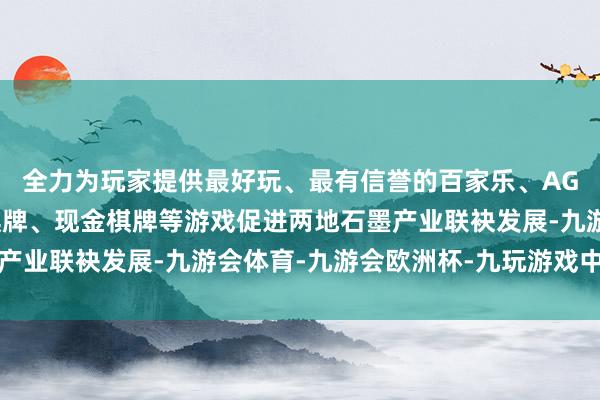 全力为玩家提供最好玩、最有信誉的百家乐、AG真人娱乐游戏、在线棋牌、现金棋牌等游戏促进两地石墨产业联袂发展-九游会体育-九游会欧洲杯-九玩游戏中心官网