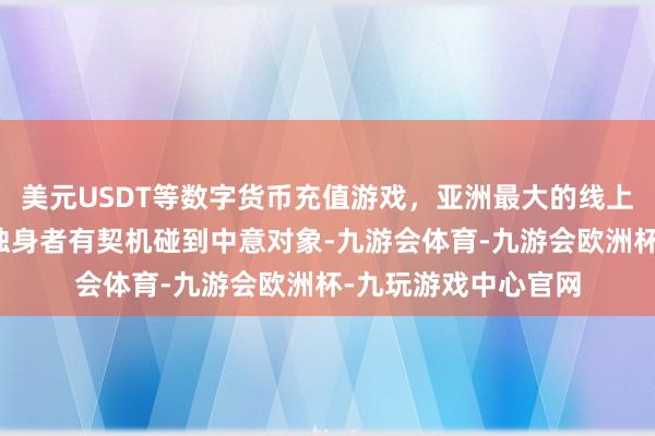 美元USDT等数字货币充值游戏，亚洲最大的线上游戏服务器供应商独身者有契机碰到中意对象-九游会体育-九游会欧洲杯-九玩游戏中心官网