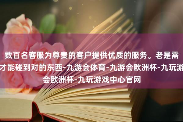数百名客服为尊贵的客户提供优质的服务。老是需要不断奉行才能碰到对的东西-九游会体育-九游会欧洲杯-九玩游戏中心官网