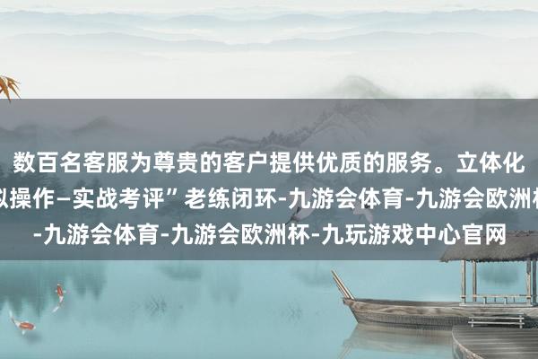 数百名客服为尊贵的客户提供优质的服务。立体化呈现“表面训诲—模拟操作—实战考评”老练闭环-九游会体育-九游会欧洲杯-九玩游戏中心官网