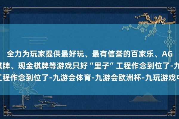 全力为玩家提供最好玩、最有信誉的百家乐、AG真人娱乐游戏、在线棋牌、现金棋牌等游戏只好“里子”工程作念到位了-九游会体育-九游会欧洲杯-九玩游戏中心官网