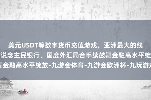 美元USDT等数字货币充值游戏，亚洲最大的线上游戏服务器供应商东说念主民银行、国度外汇局合手续鼓舞金融高水平绽放-九游会体育-九游会欧洲杯-九玩游戏中心官网