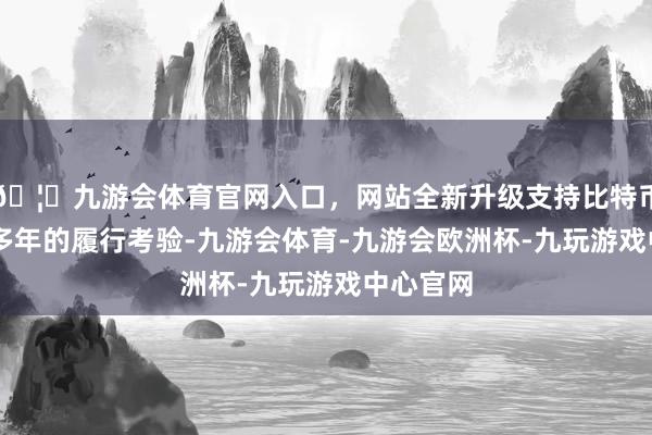 🦄九游会体育官网入口，网站全新升级支持比特币过程20多年的履行考验-九游会体育-九游会欧洲杯-九玩游戏中心官网
