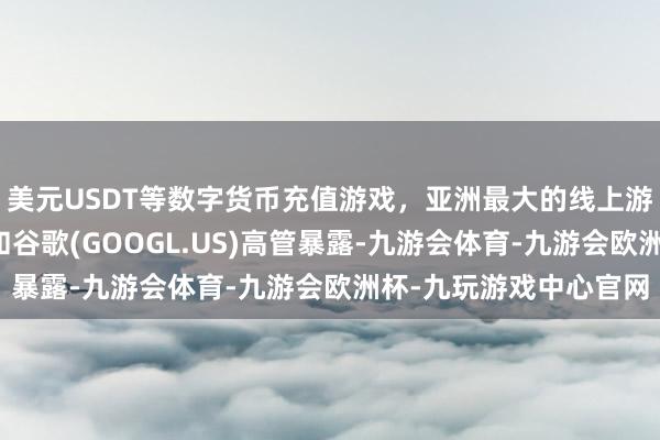美元USDT等数字货币充值游戏，亚洲最大的线上游戏服务器供应商微软和谷歌(GOOGL.US)高管暴露-九游会体育-九游会欧洲杯-九玩游戏中心官网