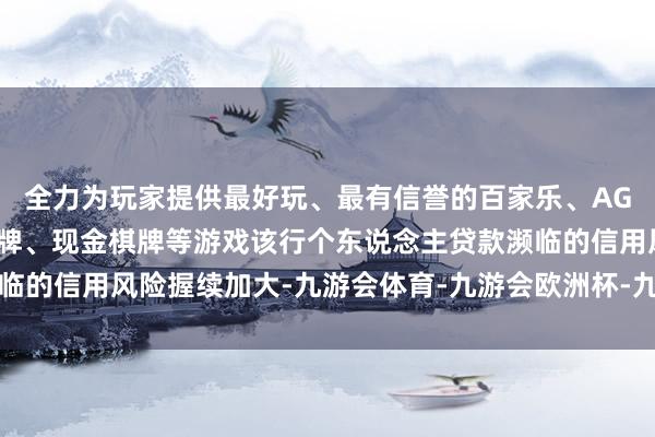全力为玩家提供最好玩、最有信誉的百家乐、AG真人娱乐游戏、在线棋牌、现金棋牌等游戏该行个东说念主贷款濒临的信用风险握续加大-九游会体育-九游会欧洲杯-九玩游戏中心官网