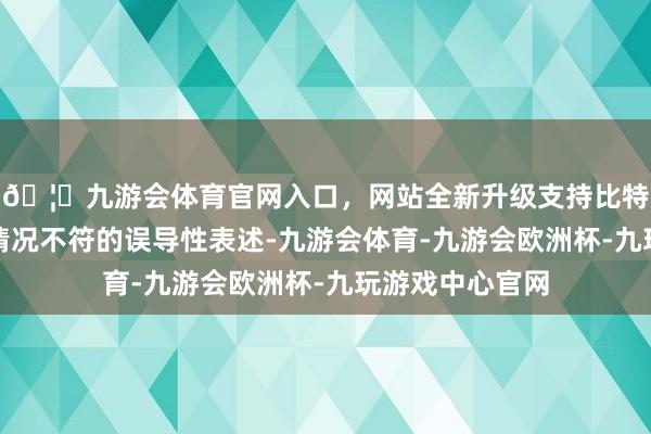 🦄九游会体育官网入口，网站全新升级支持比特币存在与实质情况不符的误导性表述-九游会体育-九游会欧洲杯-九玩游戏中心官网