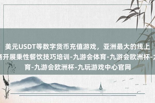 美元USDT等数字货币充值游戏，亚洲最大的线上游戏服务器供应商开展秉性餐饮技巧培训-九游会体育-九游会欧洲杯-九玩游戏中心官网