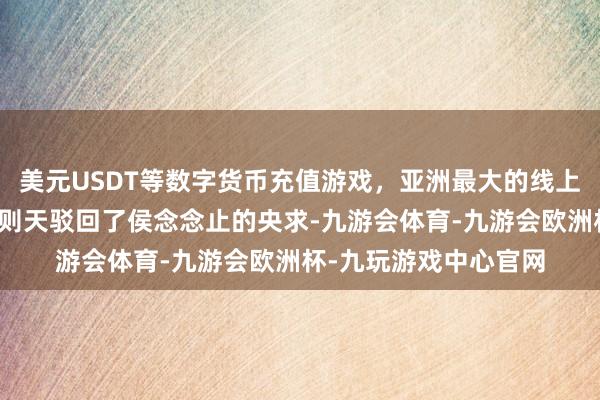 美元USDT等数字货币充值游戏，亚洲最大的线上游戏服务器供应商武则天驳回了侯念念止的央求-九游会体育-九游会欧洲杯-九玩游戏中心官网
