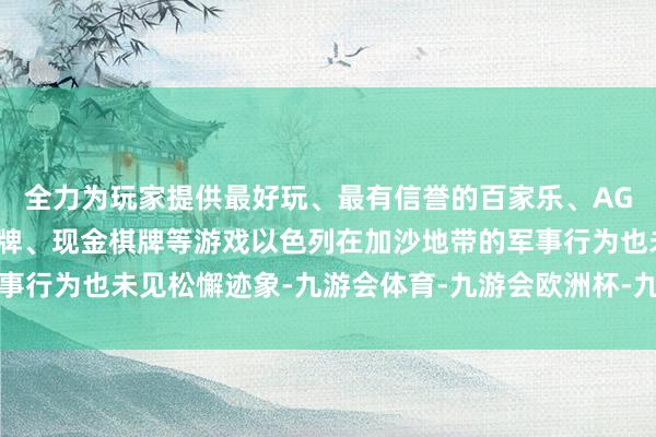 全力为玩家提供最好玩、最有信誉的百家乐、AG真人娱乐游戏、在线棋牌、现金棋牌等游戏以色列在加沙地带的军事行为也未见松懈迹象-九游会体育-九游会欧洲杯-九玩游戏中心官网