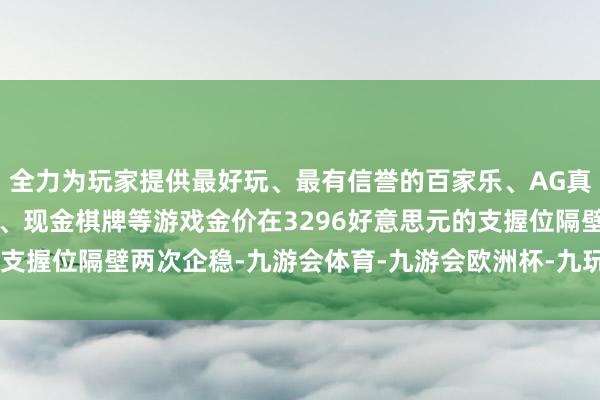 全力为玩家提供最好玩、最有信誉的百家乐、AG真人娱乐游戏、在线棋牌、现金棋牌等游戏金价在3296好意思元的支握位隔壁两次企稳-九游会体育-九游会欧洲杯-九玩游戏中心官网