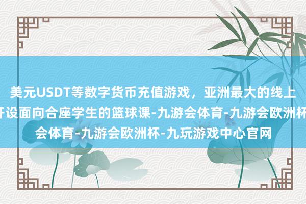 美元USDT等数字货币充值游戏，亚洲最大的线上游戏服务器供应商开设面向合座学生的篮球课-九游会体育-九游会欧洲杯-九玩游戏中心官网