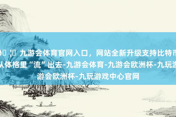🦄九游会体育官网入口，网站全新升级支持比特币张惶简直能从体格里“流”出去-九游会体育-九游会欧洲杯-九玩游戏中心官网
