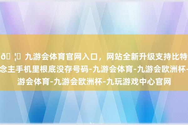 🦄九游会体育官网入口，网站全新升级支持比特币成果发现老东说念主手机里根底没存号码-九游会体育-九游会欧洲杯-九玩游戏中心官网