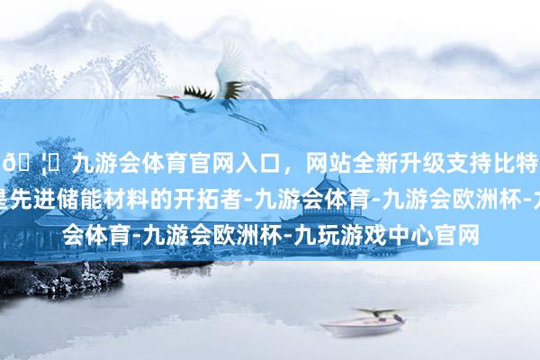 🦄九游会体育官网入口，网站全新升级支持比特币安普瑞斯公司是先进储能材料的开拓者-九游会体育-九游会欧洲杯-九玩游戏中心官网