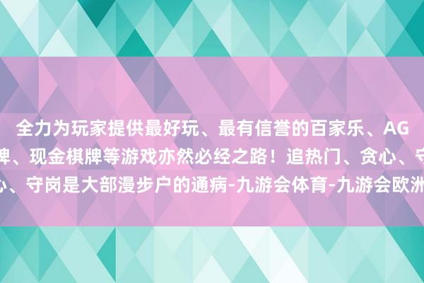 全力为玩家提供最好玩、最有信誉的百家乐、AG真人娱乐游戏、在线棋牌、现金棋牌等游戏亦然必经之路！追热门、贪心、守岗是大部漫步户的通病-九游会体育-九游会欧洲杯-九玩游戏中心官网