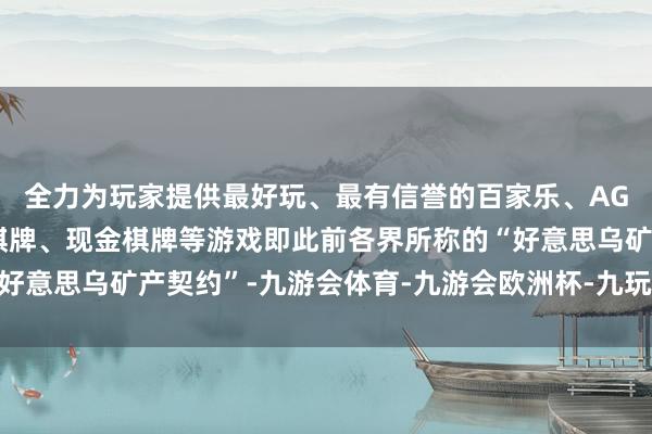 全力为玩家提供最好玩、最有信誉的百家乐、AG真人娱乐游戏、在线棋牌、现金棋牌等游戏即此前各界所称的“好意思乌矿产契约”-九游会体育-九游会欧洲杯-九玩游戏中心官网