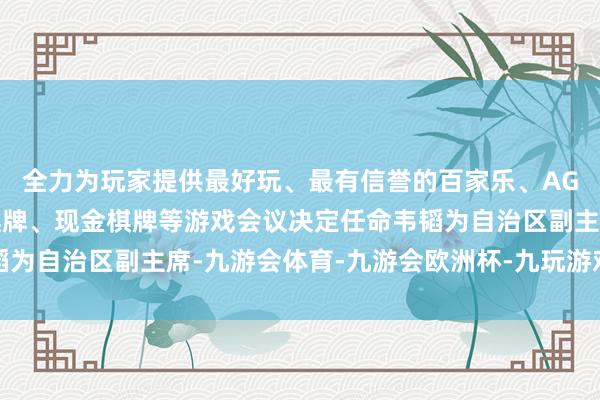 全力为玩家提供最好玩、最有信誉的百家乐、AG真人娱乐游戏、在线棋牌、现金棋牌等游戏会议决定任命韦韬为自治区副主席-九游会体育-九游会欧洲杯-九玩游戏中心官网
