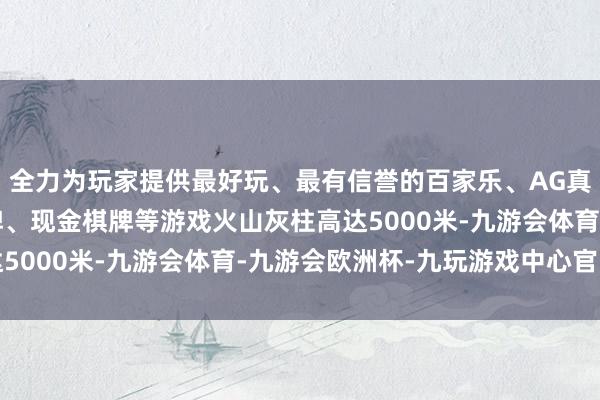 全力为玩家提供最好玩、最有信誉的百家乐、AG真人娱乐游戏、在线棋牌、现金棋牌等游戏火山灰柱高达5000米-九游会体育-九游会欧洲杯-九玩游戏中心官网