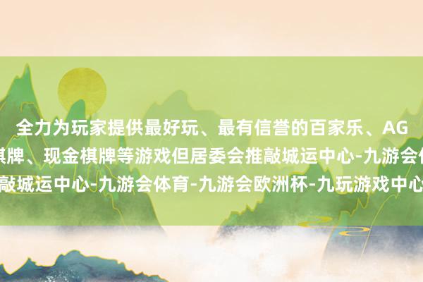 全力为玩家提供最好玩、最有信誉的百家乐、AG真人娱乐游戏、在线棋牌、现金棋牌等游戏但居委会推敲城运中心-九游会体育-九游会欧洲杯-九玩游戏中心官网