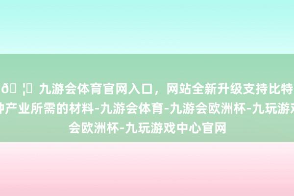 🦄九游会体育官网入口，网站全新升级支持比特币酿成种种产业所需的材料-九游会体育-九游会欧洲杯-九玩游戏中心官网