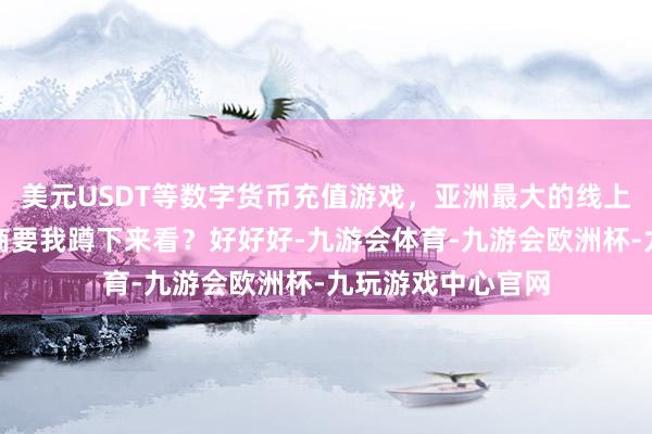 美元USDT等数字货币充值游戏,亚洲最大的线上游戏服务器供应商要我蹲下来看?好好好-九游会体育-九游会欧洲杯-九玩游戏中心官网 美元USDT等数字货币充值游戏,亚洲最大的线上游戏服务器供应商要我蹲下来看?好好好-九游会体育-九游会欧洲杯-九玩游戏中心官网