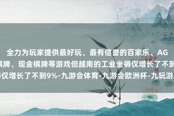 全力为玩家提供最好玩、最有信誉的百家乐、AG真人娱乐游戏、在线棋牌、现金棋牌等游戏但越南的工业坐褥仅增长了不到9%-九游会体育-九游会欧洲杯-九玩游戏中心官网