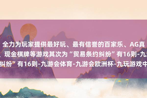 全力为玩家提供最好玩、最有信誉的百家乐、AG真人娱乐游戏、在线棋牌、现金棋牌等游戏其次为“贸易条约纠纷”有16则-九游会体育-九游会欧洲杯-九玩游戏中心官网