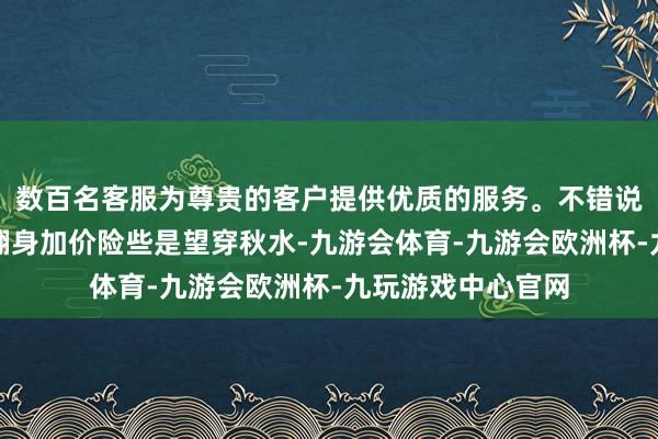 数百名客服为尊贵的客户提供优质的服务。不错说大家齐关于小麦翻身加价险些是望穿秋水-九游会体育-九游会欧洲杯-九玩游戏中心官网
