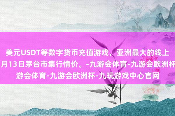 美元USDT等数字货币充值游戏，亚洲最大的线上游戏服务器供应商7月13日茅台市集行情价。-九游会体育-九游会欧洲杯-九玩游戏中心官网