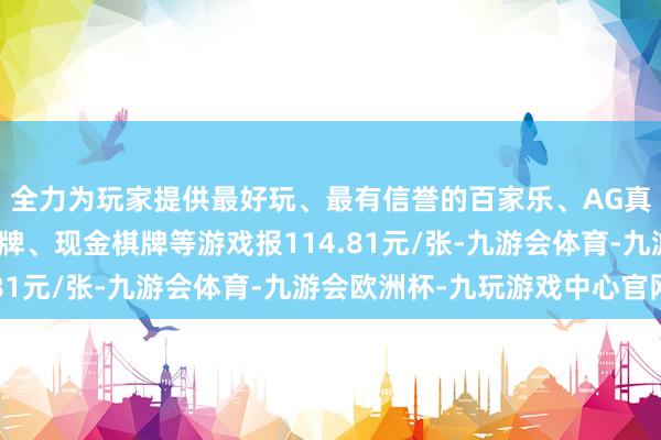 全力为玩家提供最好玩、最有信誉的百家乐、AG真人娱乐游戏、在线棋牌、现金棋牌等游戏报114.81元/张-九游会体育-九游会欧洲杯-九玩游戏中心官网