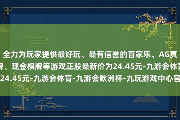 全力为玩家提供最好玩、最有信誉的百家乐、AG真人娱乐游戏、在线棋牌、现金棋牌等游戏正股最新价为24.45元-九游会体育-九游会欧洲杯-九玩游戏中心官网