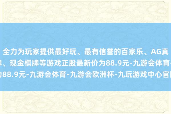 全力为玩家提供最好玩、最有信誉的百家乐、AG真人娱乐游戏、在线棋牌、现金棋牌等游戏正股最新价为88.9元-九游会体育-九游会欧洲杯-九玩游戏中心官网