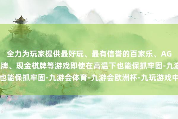 全力为玩家提供最好玩、最有信誉的百家乐、AG真人娱乐游戏、在线棋牌、现金棋牌等游戏即使在高温下也能保抓牢固-九游会体育-九游会欧洲杯-九玩游戏中心官网