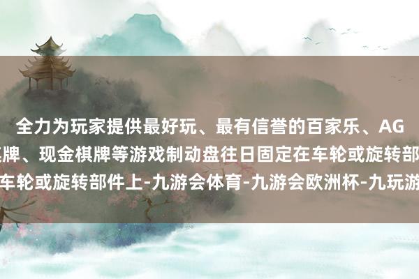 全力为玩家提供最好玩、最有信誉的百家乐、AG真人娱乐游戏、在线棋牌、现金棋牌等游戏制动盘往日固定在车轮或旋转部件上-九游会体育-九游会欧洲杯-九玩游戏中心官网