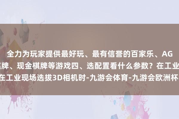 全力为玩家提供最好玩、最有信誉的百家乐、AG真人娱乐游戏、在线棋牌、现金棋牌等游戏四、选配置看什么参数？在工业现场选拔3D相机时-九游会体育-九游会欧洲杯-九玩游戏中心官网
