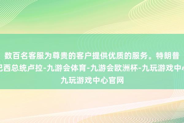 数百名客服为尊贵的客户提供优质的服务。特朗普致信巴西总统卢拉-九游会体育-九游会欧洲杯-九玩游戏中心官网